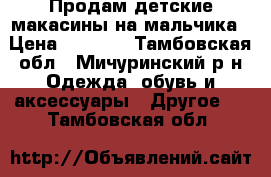 Продам детские макасины на мальчика › Цена ­ 1 000 - Тамбовская обл., Мичуринский р-н Одежда, обувь и аксессуары » Другое   . Тамбовская обл.